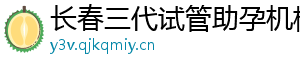 长春三代试管助孕机构	